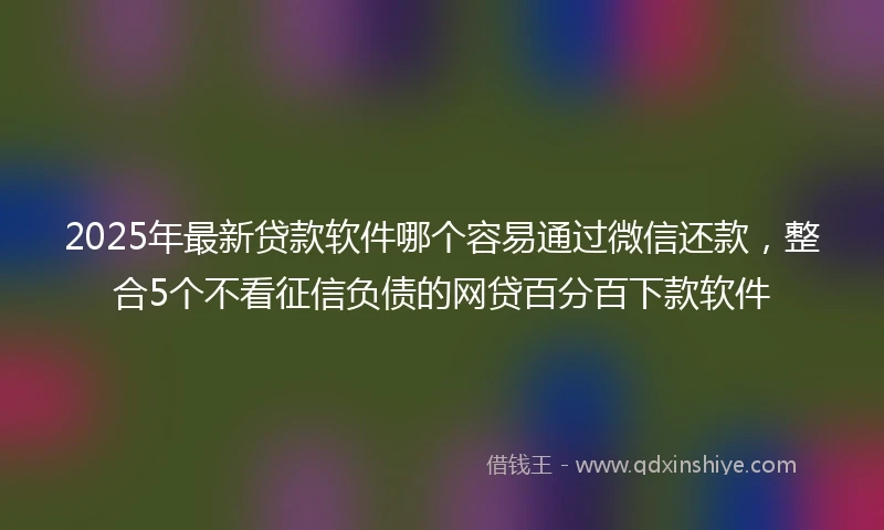 2025年最新贷款软件哪个容易通过微信还款，整合5个不看征信负债的网贷百分百下款软件
