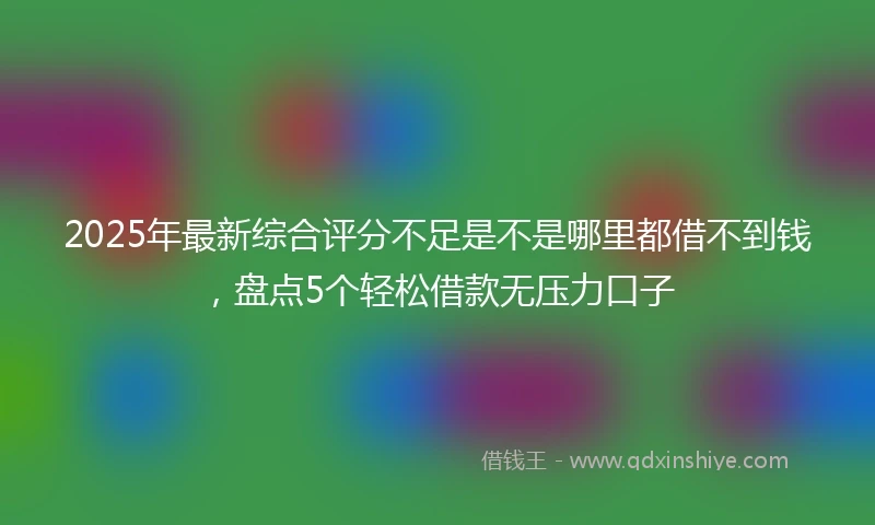 2025年最新综合评分不足是不是哪里都借不到钱，盘点5个轻松借款无压力口子