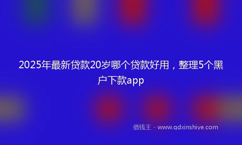 2025年最新贷款20岁哪个贷款好用，整理5个黑户下款app