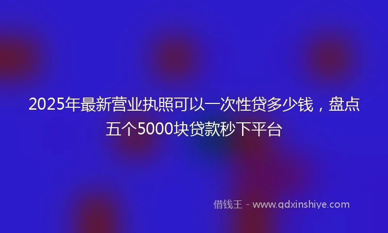 2025年最新营业执照可以一次性贷多少钱,盘点五个5000块贷款秒下平台