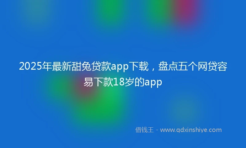 2025年最新甜兔贷款app下载，盘点五个网贷容易下款18岁的app