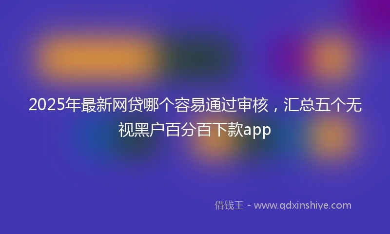 2025年最新网贷哪个容易通过审核,汇总五个无视黑户百分百下款app