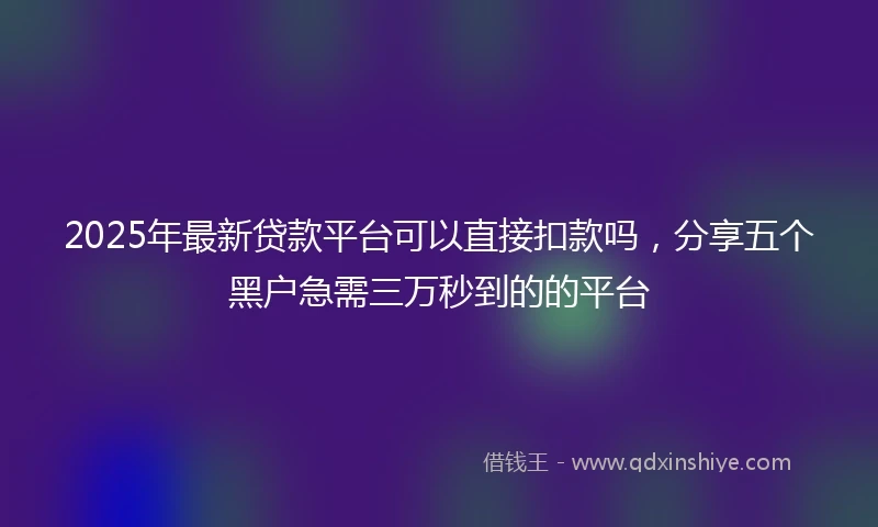 2025年最新贷款平台可以直接扣款吗，分享五个黑户急需三万秒到的的平台