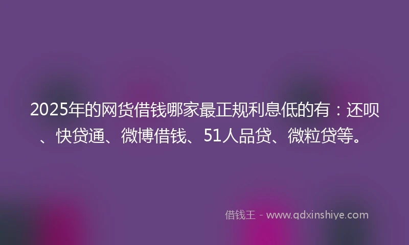 2025年的网货借钱哪家最正规利息低的有：还呗、快贷通、微博借钱、51人品贷、微粒贷等。