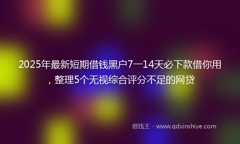 2025年最新短期借钱黑户7一14天必下款借你用，整理5个无视综合评分不足的网贷