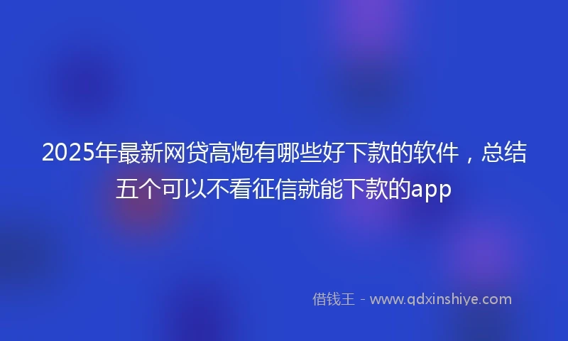 2025年最新网贷高炮有哪些好下款的软件，总结五个可以不看征信就能下款的app