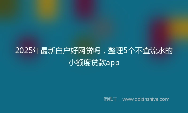 2025年最新白户好网贷吗，整理5个不查流水的小额度贷款app