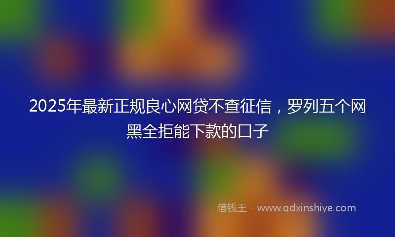 2025年最新正规良心网贷不查征信，罗列五个网黑全拒能下款的口子