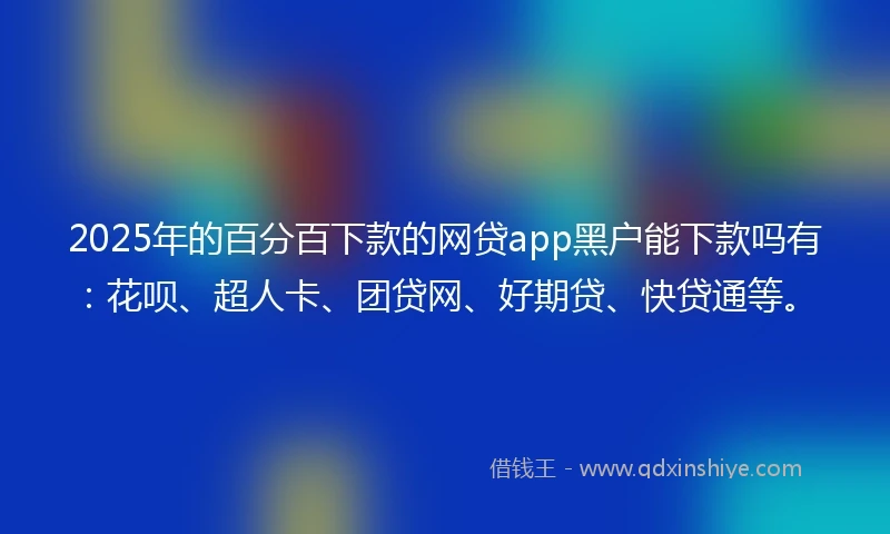 2025年的百分百下款的网贷app黑户能下款吗有：花呗、超人卡、团贷网、好期贷、快贷通等。