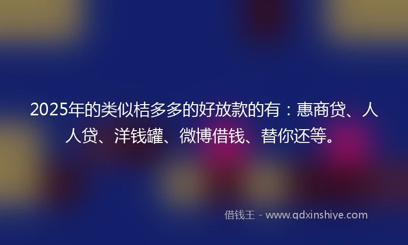 2025年的类似桔多多的好放款的有：惠商贷、人人贷、洋钱罐、微博借钱、替你还等。