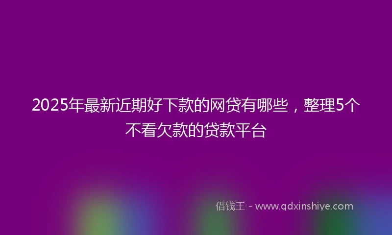 2025年最新近期好下款的网贷有哪些，整理5个不看欠款的贷款平台