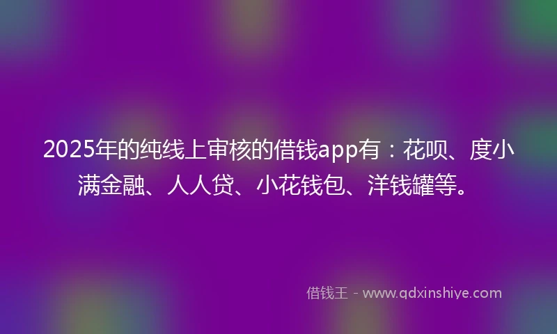 2025年的纯线上审核的借钱app有：花呗、度小满金融、人人贷、小花钱包、洋钱罐等。