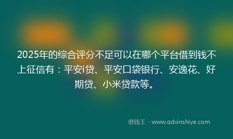2025年的综合评分不足可以在哪个平台借到钱不上征信有：平安i贷、平安口袋银行、安逸花、好期贷、小米贷款等。