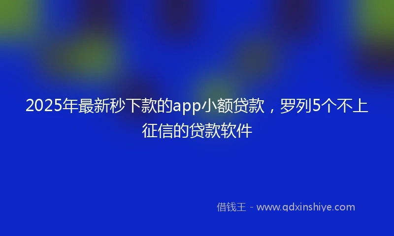2025年最新秒下款的app小额贷款，罗列5个不上征信的贷款软件