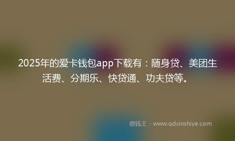 2025年的爱卡钱包app下载有：随身贷、美团生活费、分期乐、快贷通、功夫贷等。