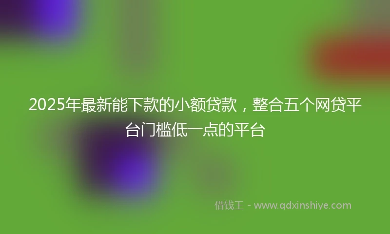 2025年最新能下款的小额贷款，整合五个网贷平台门槛低一点的平台