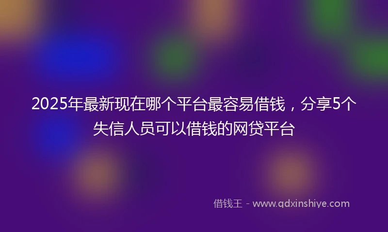 2025年最新现在哪个平台最容易借钱，分享5个失信人员可以借钱的网贷平台