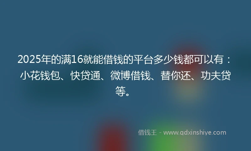 2025年的满16就能借钱的平台多少钱都可以有：小花钱包、快贷通、微博借钱、替你还、功夫贷等。
