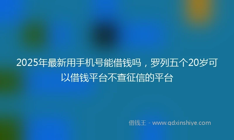 2025年最新用手机号能借钱吗，罗列五个20岁可以借钱平台不查征信的平台