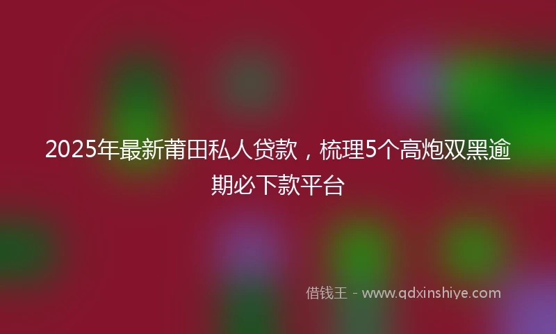 2025年最新莆田私人贷款，梳理5个高炮双黑逾期必下款平台