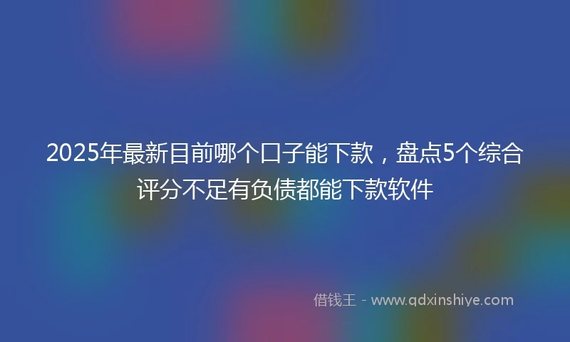 2025年最新目前哪个口子能下款，盘点5个综合评分不足有负债都能下款软件