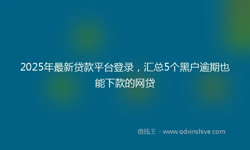 2025年最新贷款平台登录，汇总5个黑户逾期也能下款的网贷