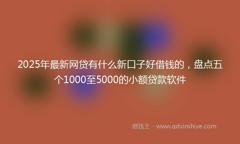 2025年最新网贷有什么新口子好借钱的，盘点五个1000至5000的小额贷款软件