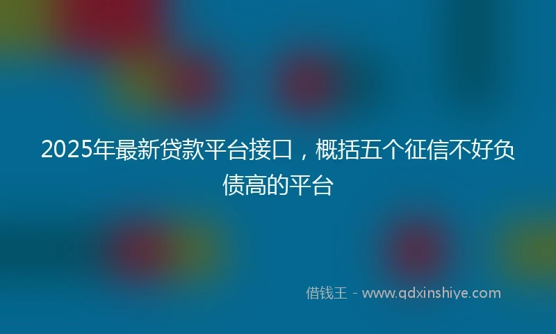 2025年最新贷款平台接口，概括五个征信不好负债高的平台