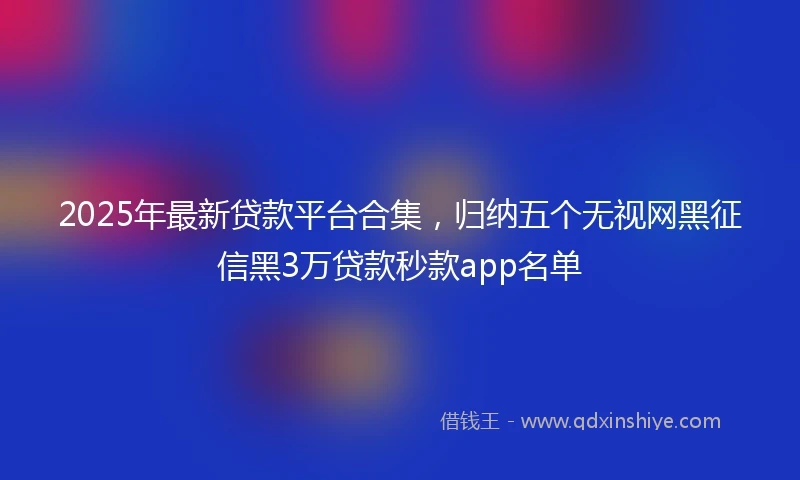 2025年最新贷款平台合集，归纳五个无视网黑征信黑3万贷款秒款app名单