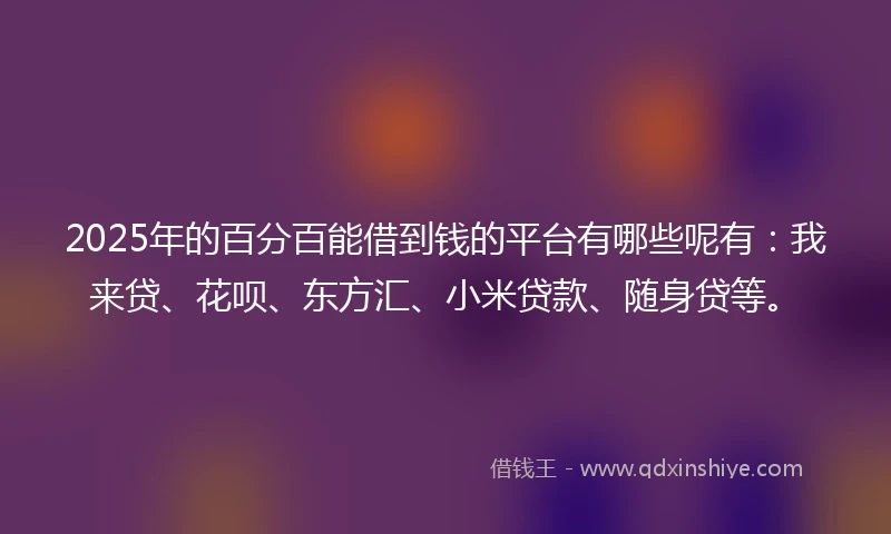 2025年的百分百能借到钱的平台有哪些呢有：我来贷、花呗、东方汇、小米贷款、随身贷等。