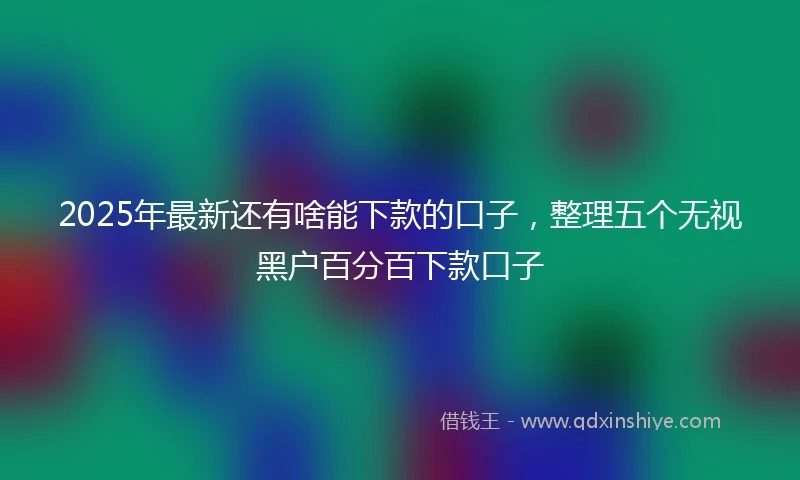 2025年最新还有啥能下款的口子，整理五个无视黑户百分百下款口子