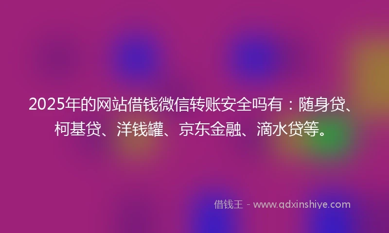 2025年的网站借钱微信转账安全吗有：随身贷、柯基贷、洋钱罐、京东金融、滴水贷等。