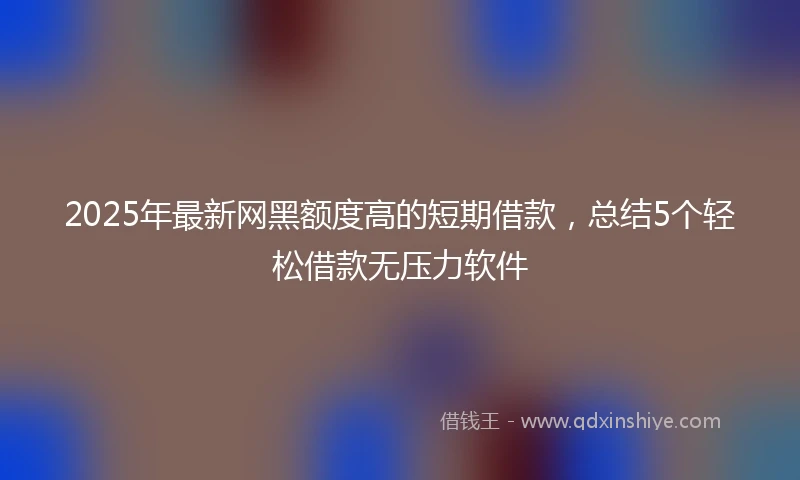 2025年最新网黑额度高的短期借款，总结5个轻松借款无压力软件