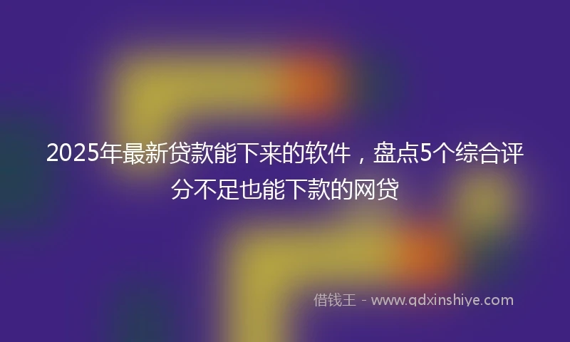 2025年最新贷款能下来的软件，盘点5个综合评分不足也能下款的网贷