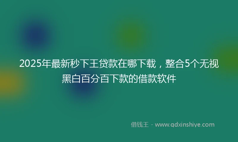 2025年最新秒下王贷款在哪下载，整合5个无视黑白百分百下款的借款软件