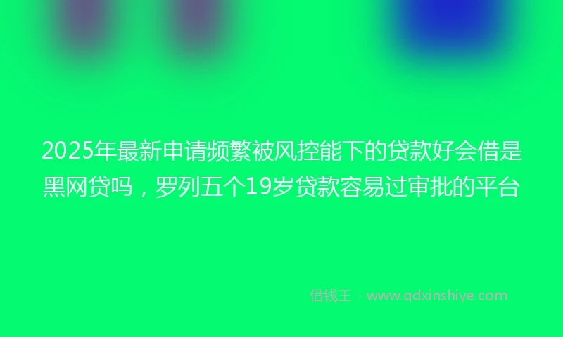 2025年最新申请频繁被风控能下的贷款好会借是黑网贷吗，罗列五个19岁贷款容易过审批的平台