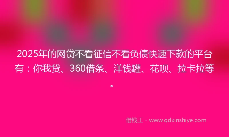 2025年的网贷不看征信不看负债快速下款的平台有：你我贷、360借条、洋钱罐、花呗、拉卡拉等。
