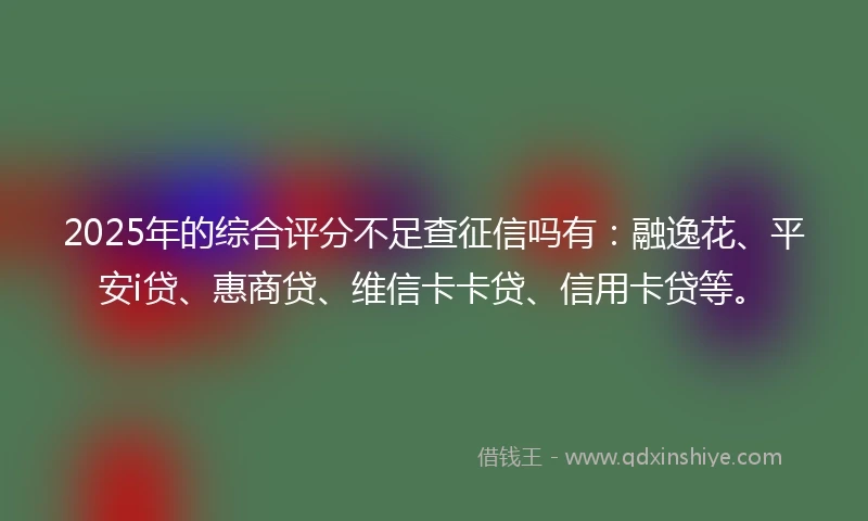 2025年的综合评分不足查征信吗有：融逸花、平安i贷、惠商贷、维信卡卡贷、信用卡贷等。
