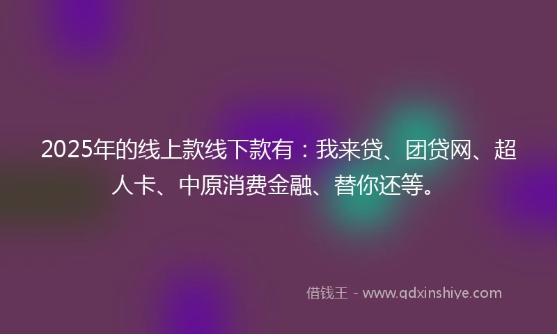 2025年的线上款线下款有：我来贷、团贷网、超人卡、中原消费金融、替你还等。