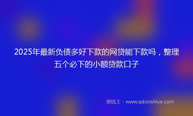 2025年最新负债多好下款的网贷能下款吗，整理五个必下的小额贷款口子