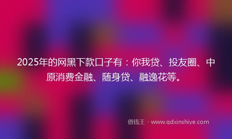 2025年的网黑下款口子有：你我贷、投友圈、中原消费金融、随身贷、融逸花等。