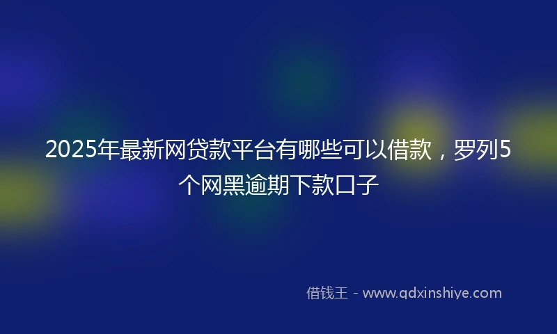 2025年最新网贷款平台有哪些可以借款，罗列5个网黑逾期下款口子