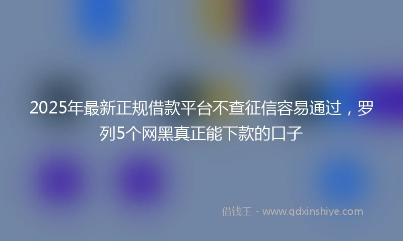 2025年最新正规借款平台不查征信容易通过，罗列5个网黑真正能下款的口子