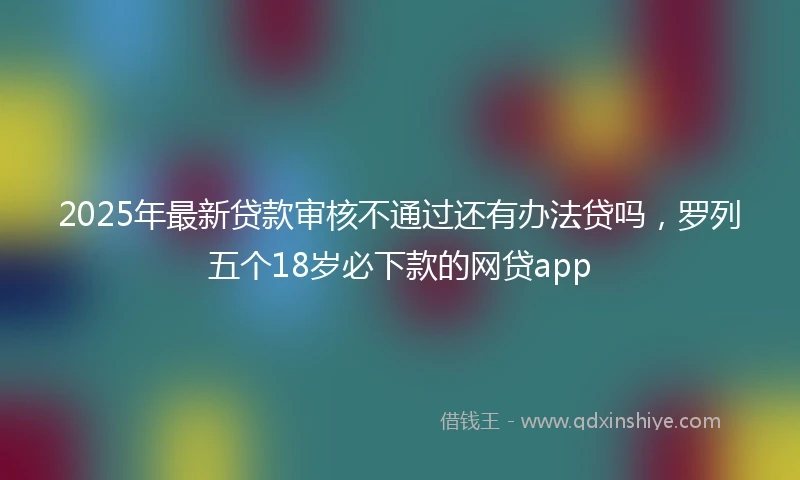 2025年最新贷款审核不通过还有办法贷吗,罗列五个18岁必下款的网贷app