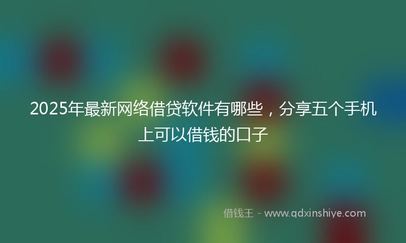2025年最新网络借贷软件有哪些，分享五个手机上可以借钱的口子