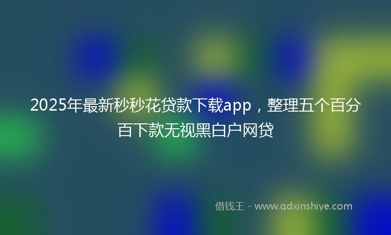 2025年最新秒秒花贷款下载app，整理五个百分百下款无视黑白户网贷
