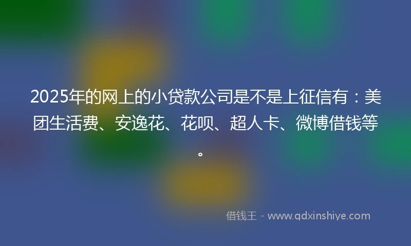 2025年的网上的小贷款公司是不是上征信有：美团生活费、安逸花、花呗、超人卡、微博借钱等。