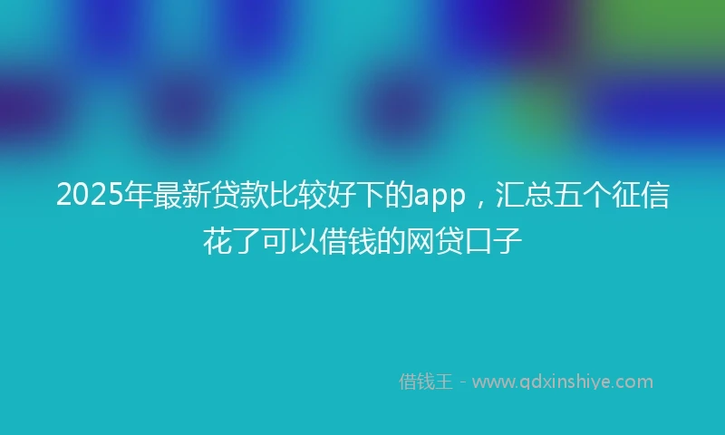2025年最新贷款比较好下的app，汇总五个征信花了可以借钱的网贷口子