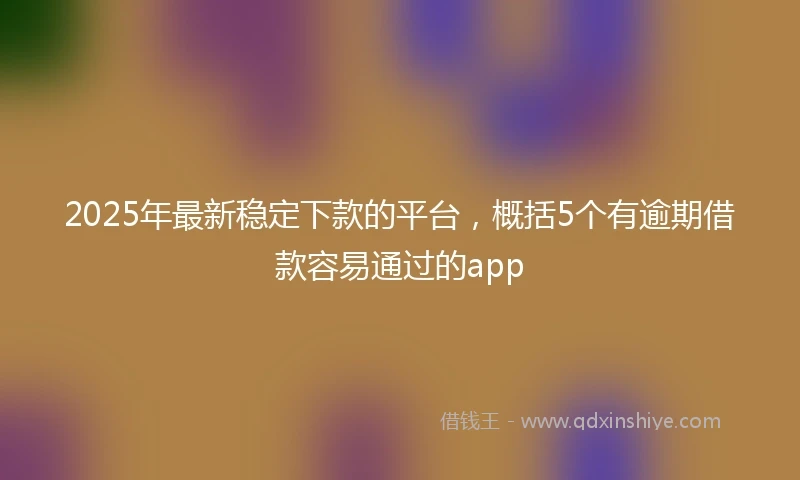 2025年最新稳定下款的平台,概括5个有逾期借款容易通过的app