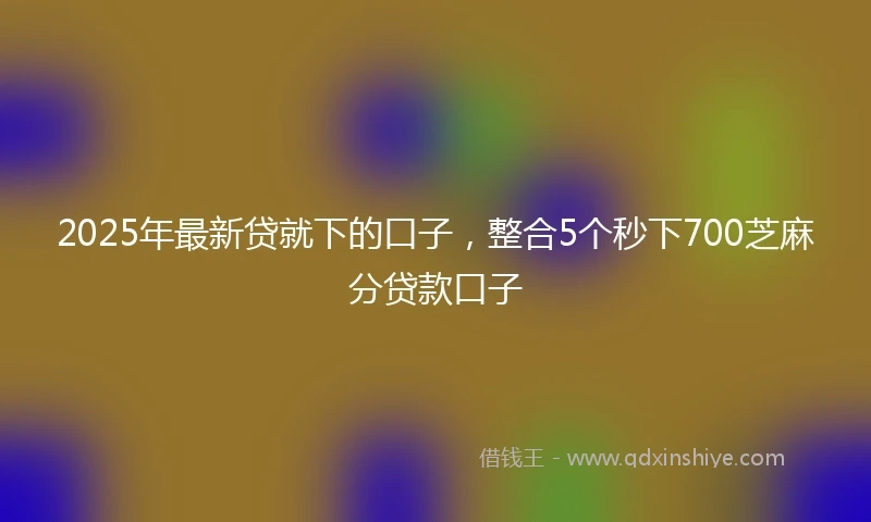 2025年最新贷就下的口子，整合5个秒下700芝麻分贷款口子